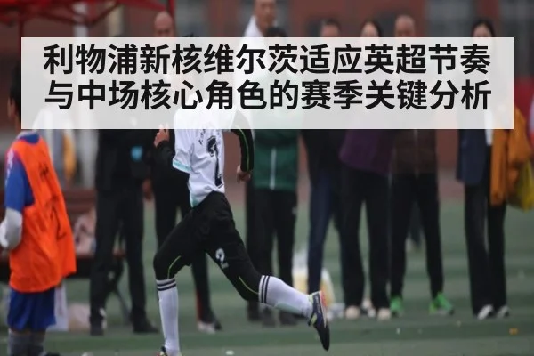 利物浦新核维尔茨适应英超节奏与中场核心角色的赛季关键分析