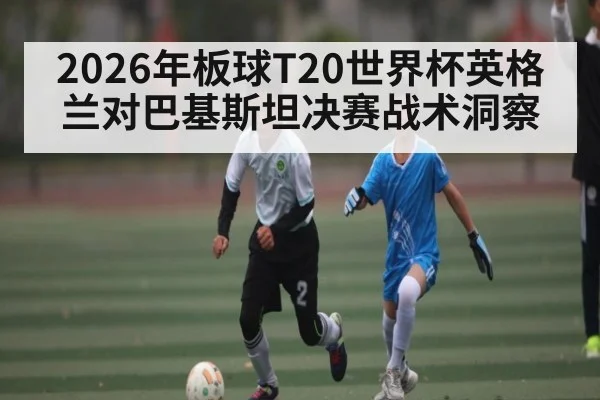 2026年板球T20世界杯英格兰对巴基斯坦决赛战术洞察