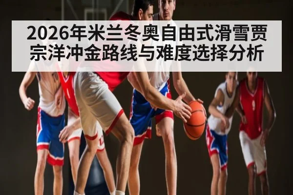 2026年米兰冬奥自由式滑雪贾宗洋冲金路线与难度选择分析