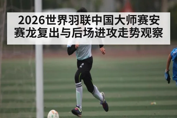 2026世界羽联中国大师赛安赛龙复出与后场进攻走势观察